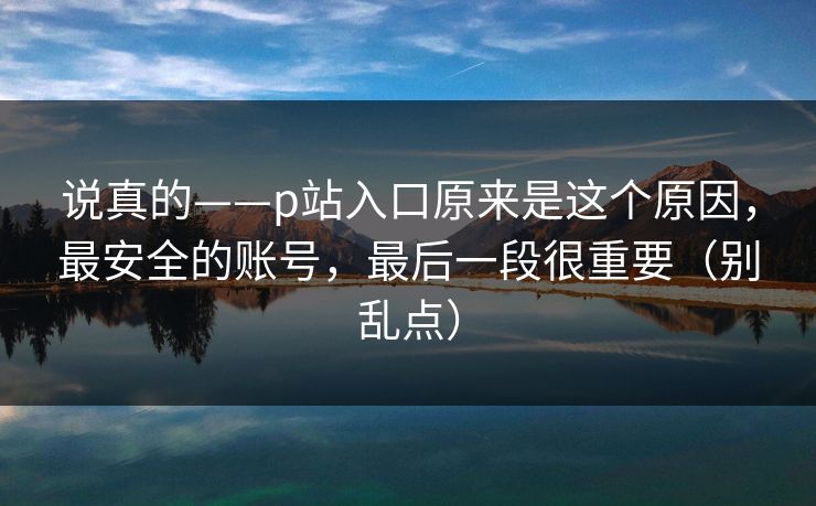 说真的——p站入口原来是这个原因，最安全的账号，最后一段很重要（别乱点）