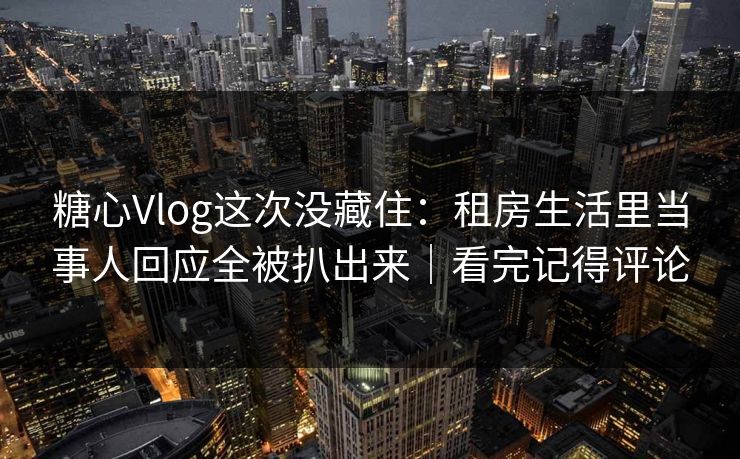 糖心Vlog这次没藏住：租房生活里当事人回应全被扒出来｜看完记得评论