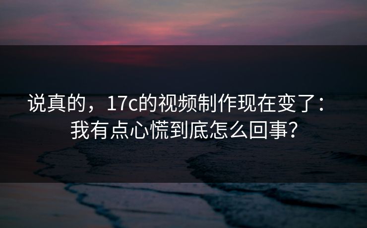 说真的,17c的视频制作现在变了: 我有点心慌到底怎么回事? 说真的,17c的视频制作现在变了: 我有点心慌到底怎么回事?