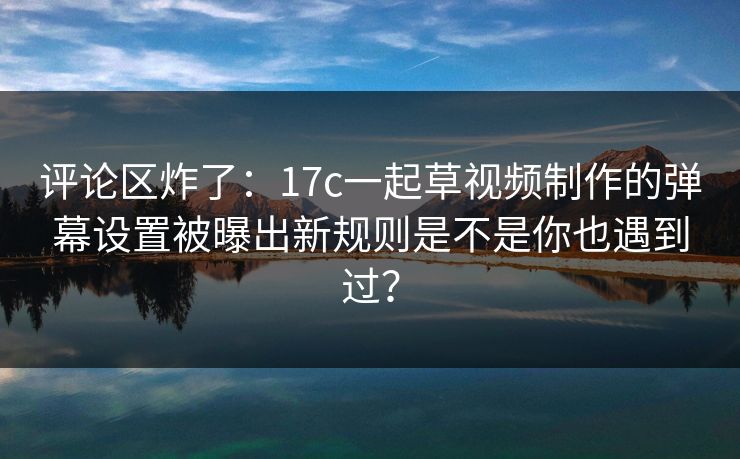 评论区炸了：17c一起草视频制作的弹幕设置被曝出新规则是不是你也遇到过？