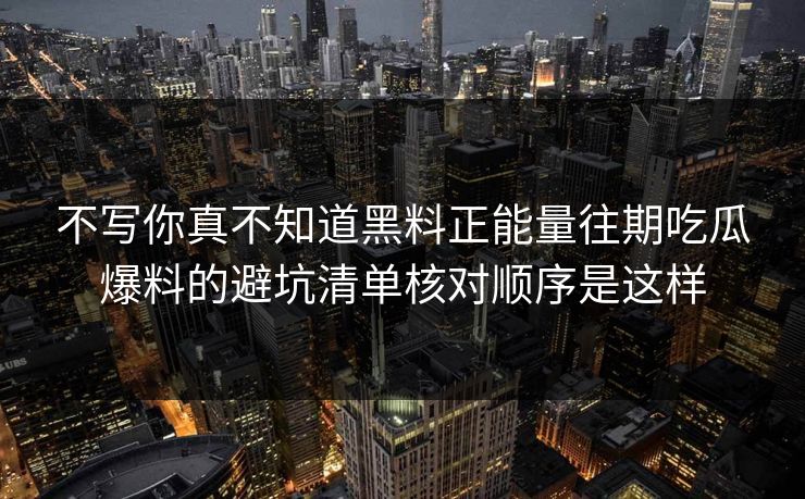 不写你真不知道黑料正能量往期吃瓜爆料的避坑清单核对顺序是这样 不写你真不知道黑料正能量往期吃瓜爆料的避坑清单核对顺序是这样
