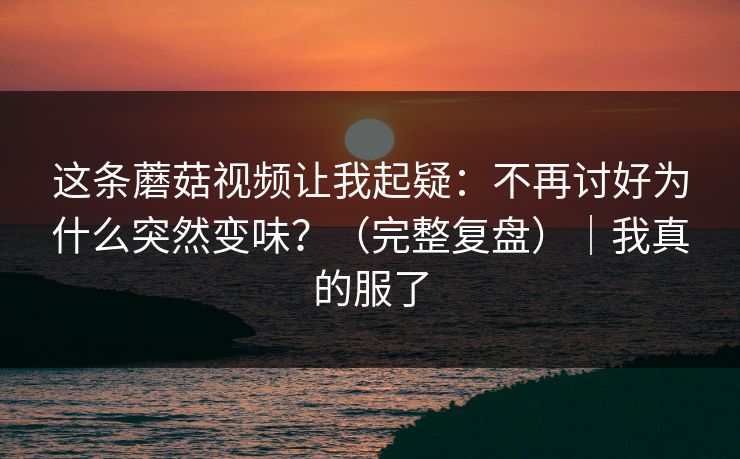 这条蘑菇视频让我起疑:不再讨好为什么突然变味?(完整复盘)|我真的服了 这条蘑菇视频让我起疑:不再讨好为什么突然变味?(完整复盘)|我真的服了