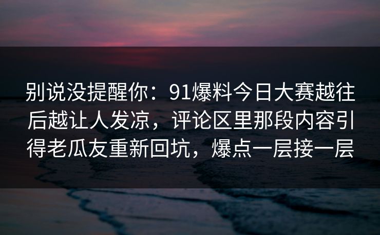 别说没提醒你：91爆料今日大赛越往后越让人发凉，评论区里那段内容引得老瓜友重新回坑，爆点一层接一层