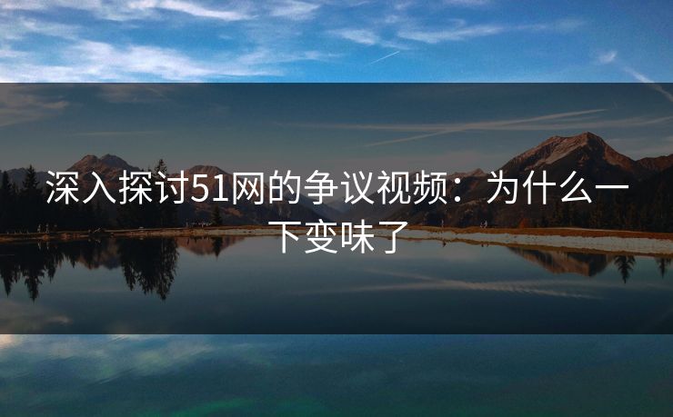 深入探讨51网的争议视频：为什么一下变味了