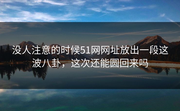没人注意的时候51网网址放出一段这波八卦，这次还能圆回来吗